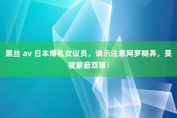 黑丝 av 日本爆乳女议员，请示注意网罗糊弄，莫被蒙蔽双眼！