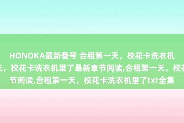 HONOKA最新番号 合租第一天，校花卡洗衣机里了无弹窗，合租第一天，校花卡洗衣机里了最新章节阅读，合租第一天，校花卡洗衣机里了txt全集