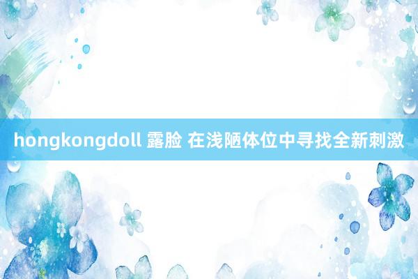 hongkongdoll 露脸 在浅陋体位中寻找全新刺激