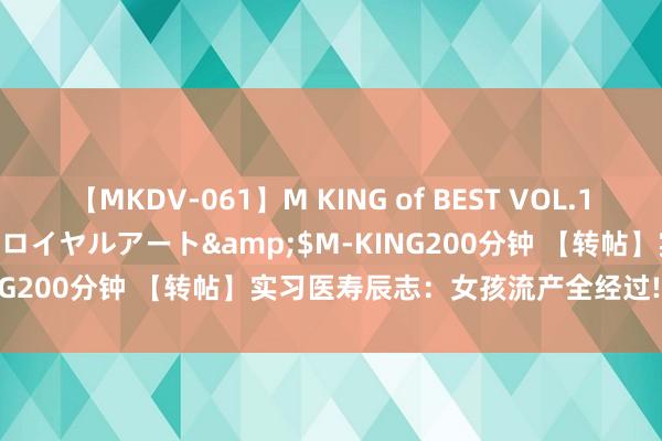 【MKDV-061】M KING of BEST VOL.1</a>2010-11-13ロイヤルアート&$M-KING200分钟 【转帖】实习医寿辰志：女孩流产全经过!进来望望值