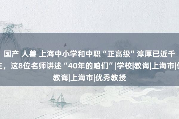 国产 人兽 上海中小学和中职“正高级”淳厚已近千东说念主，这8位名师讲述“40年的咱们”|学校|教诲|上海市|优秀教授