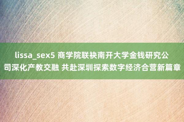 lissa_sex5 商学院联袂南开大学金钱研究公司深化产教交融 共赴深圳探索数字经济合营新篇章