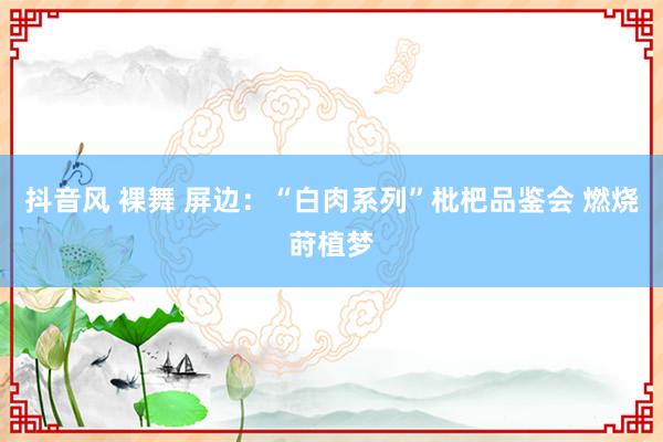 抖音风 裸舞 屏边：“白肉系列”枇杷品鉴会 燃烧莳植梦