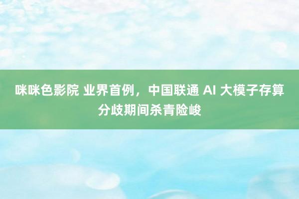 咪咪色影院 业界首例，中国联通 AI 大模子存算分歧期间杀青